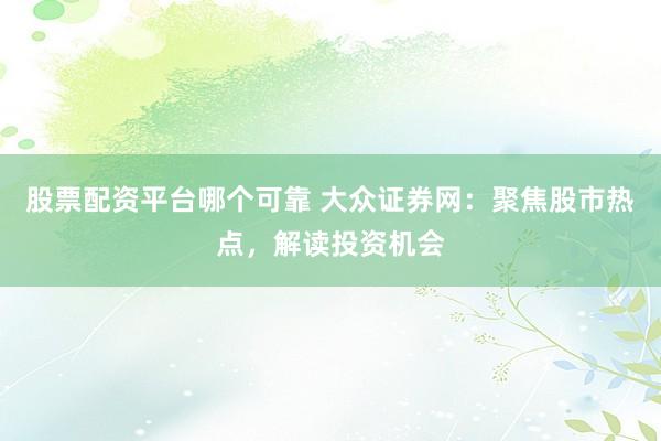 股票配资平台哪个可靠 大众证券网：聚焦股市热点，解读投资机会