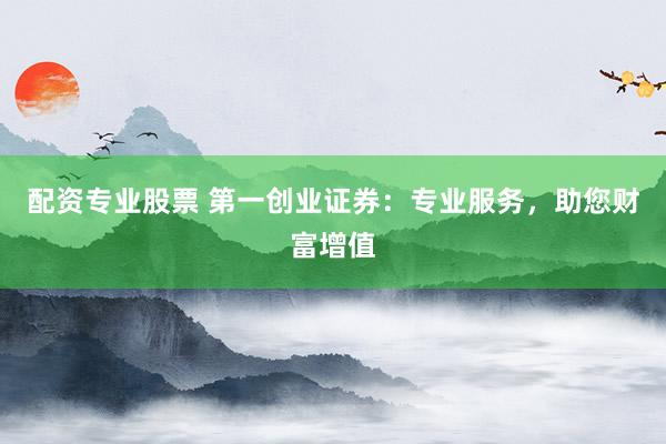 配资专业股票 第一创业证券：专业服务，助您财富增值
