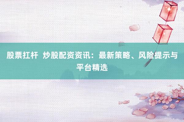 股票扛杆  炒股配资资讯：最新策略、风险提示与平台精选