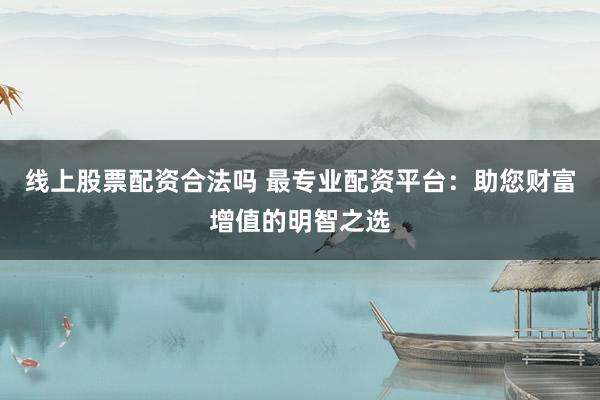 线上股票配资合法吗 最专业配资平台：助您财富增值的明智之选