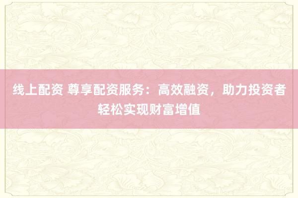 线上配资 尊享配资服务：高效融资，助力投资者轻松实现财富增值