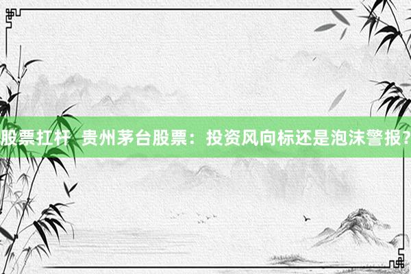 股票扛杆  贵州茅台股票：投资风向标还是泡沫警报？