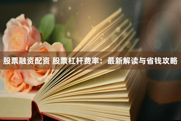 股票融资配资 股票杠杆费率：最新解读与省钱攻略