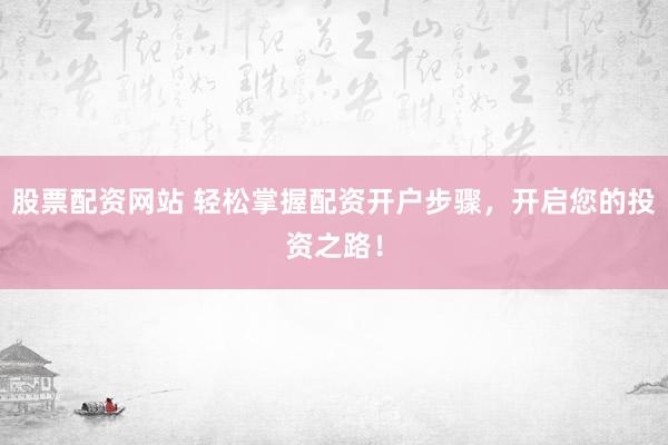 股票配资网站 轻松掌握配资开户步骤，开启您的投资之路！