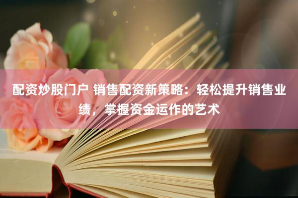配资炒股门户 销售配资新策略：轻松提升销售业绩，掌握资金运作的艺术