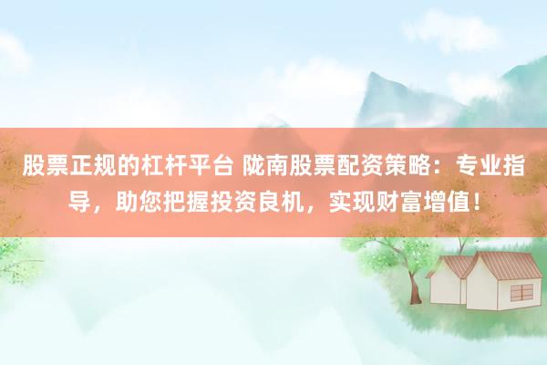 股票正规的杠杆平台 陇南股票配资策略：专业指导，助您把握投资良机，实现财富增值！