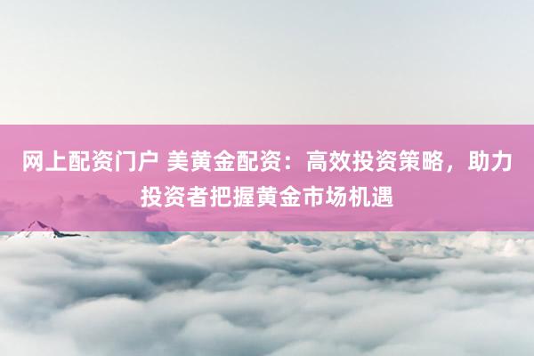 网上配资门户 美黄金配资：高效投资策略，助力投资者把握黄金市场机遇