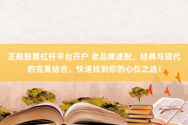 正规股票杠杆平台开户 老品牌速配，经典与现代的完美结合，快速找到你的心仪之选！