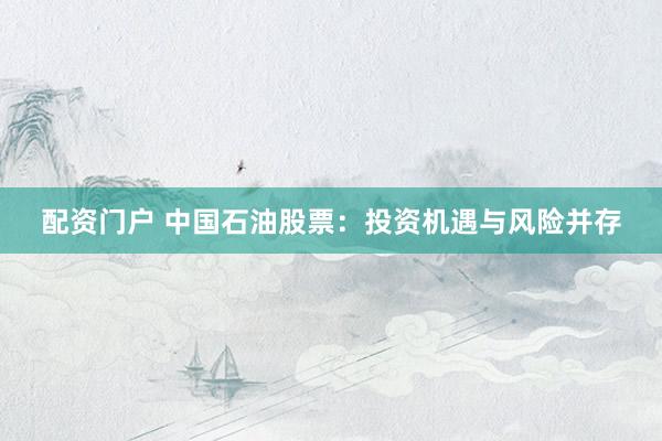 配资门户 中国石油股票：投资机遇与风险并存