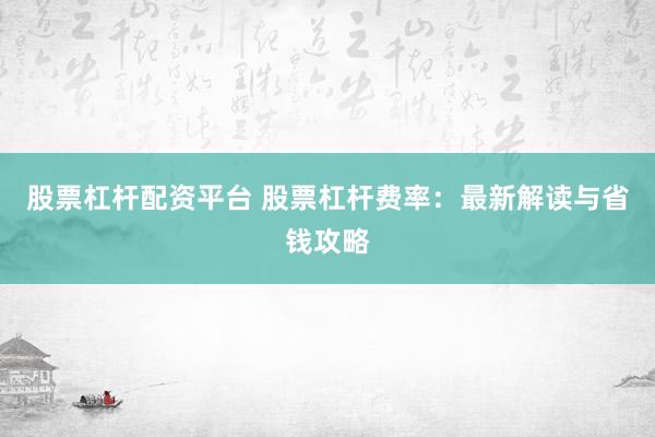 股票杠杆配资平台 股票杠杆费率：最新解读与省钱攻略