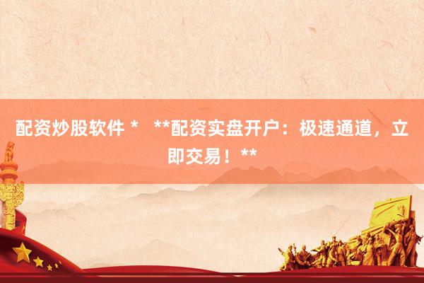 配资炒股软件 *   **配资实盘开户：极速通道，立即交易！**