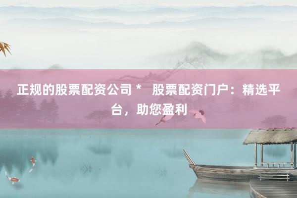 正规的股票配资公司 *   股票配资门户：精选平台，助您盈利