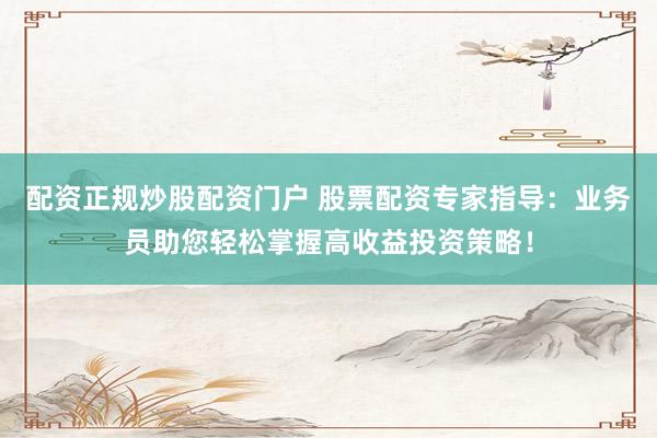 配资正规炒股配资门户 股票配资专家指导：业务员助您轻松掌握高收益投资策略！