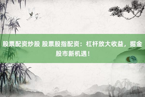 股票配资炒股 股票股指配资：杠杆放大收益，掘金股市新机遇！