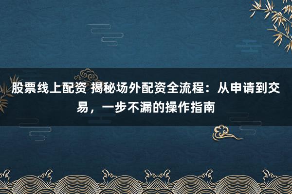 股票线上配资 揭秘场外配资全流程：从申请到交易，一步不漏的操作指南