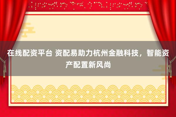 在线配资平台 资配易助力杭州金融科技，智能资产配置新风尚