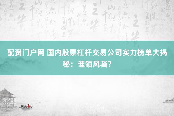 配资门户网 国内股票杠杆交易公司实力榜单大揭秘：谁领风骚？
