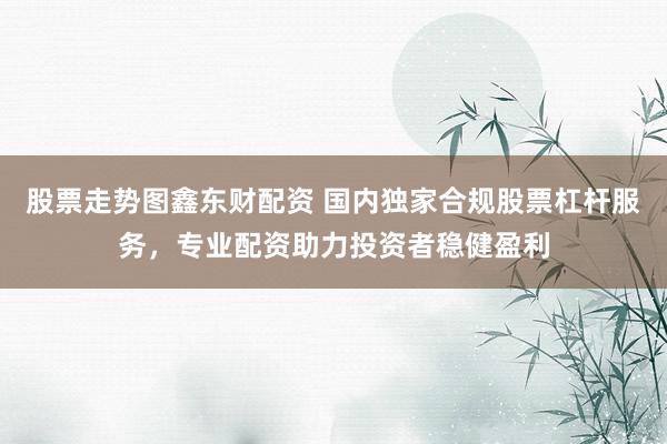 股票走势图鑫东财配资 国内独家合规股票杠杆服务，专业配资助力投资者稳健盈利