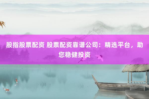 股指股票配资 股票配资靠谱公司：精选平台，助您稳健投资