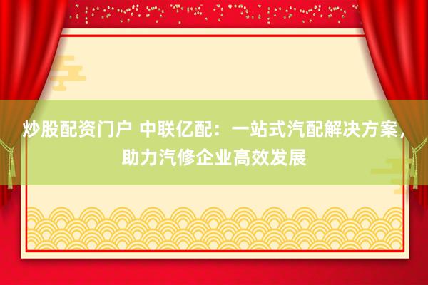 炒股配资门户 中联亿配：一站式汽配解决方案，助力汽修企业高效发展