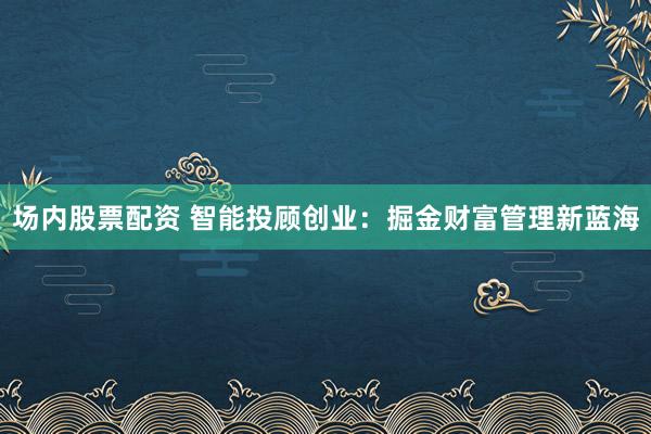 场内股票配资 智能投顾创业：掘金财富管理新蓝海