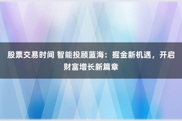 股票交易时间 智能投顾蓝海：掘金新机遇，开启财富增长新篇章