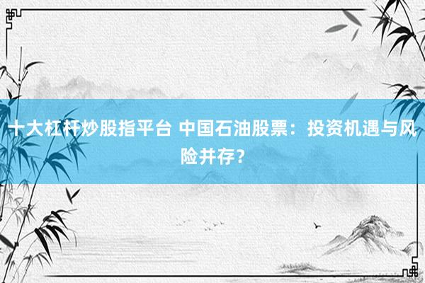 十大杠杆炒股指平台 中国石油股票：投资机遇与风险并存？