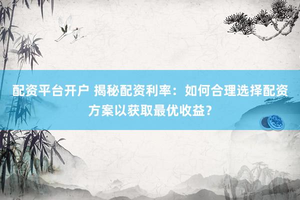 配资平台开户 揭秘配资利率：如何合理选择配资方案以获取最优收益？