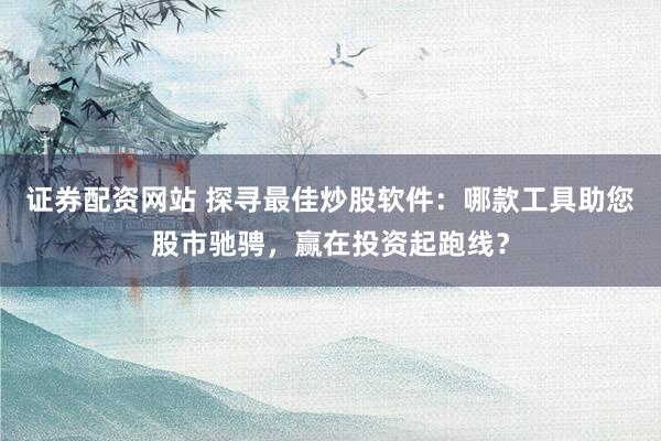 证券配资网站 探寻最佳炒股软件：哪款工具助您股市驰骋，赢在投资起跑线？