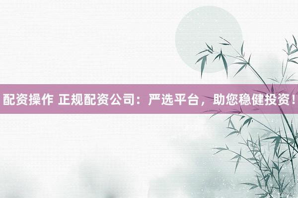 配资操作 正规配资公司：严选平台，助您稳健投资！