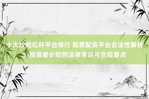 十大炒股杠杆平台排行 股票配资平台合法性解析：投资者必知的法律常识与合规要点