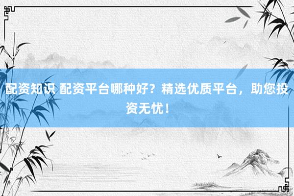 配资知识 配资平台哪种好？精选优质平台，助您投资无忧！