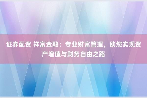 证券配资 祥富金融：专业财富管理，助您实现资产增值与财务自由之路