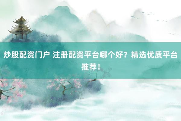 炒股配资门户 注册配资平台哪个好？精选优质平台推荐！