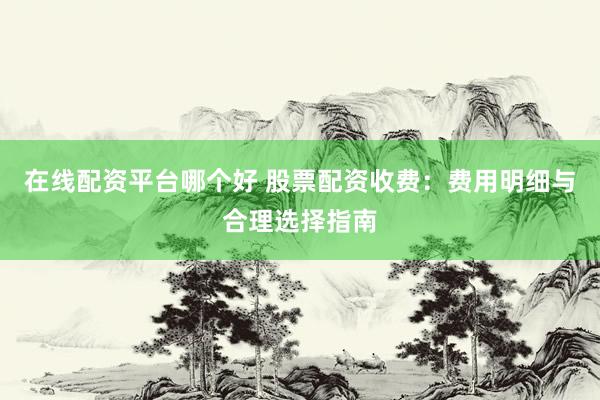 在线配资平台哪个好 股票配资收费：费用明细与合理选择指南