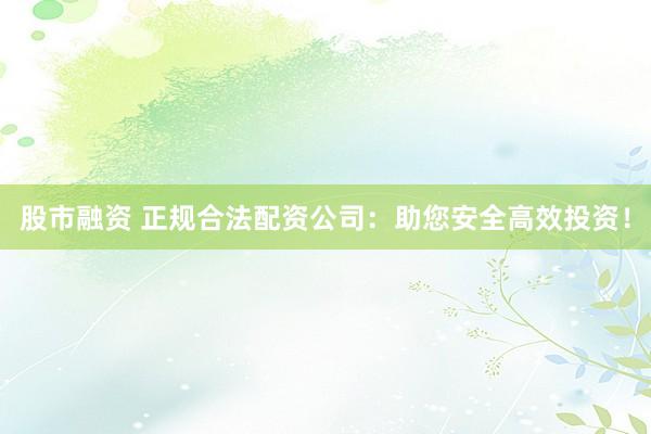 股市融资 正规合法配资公司：助您安全高效投资！