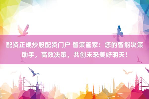 配资正规炒股配资门户 智策管家：您的智能决策助手，高效决策，共创未来美好明天！