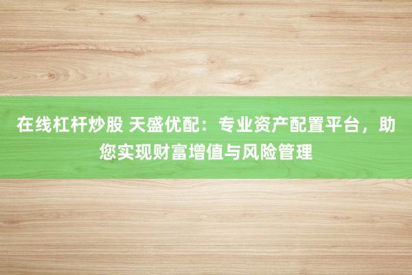 在线杠杆炒股 天盛优配：专业资产配置平台，助您实现财富增值与风险管理