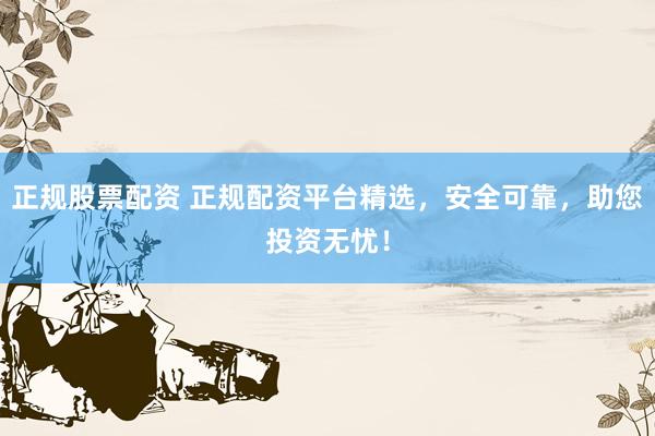 正规股票配资 正规配资平台精选，安全可靠，助您投资无忧！