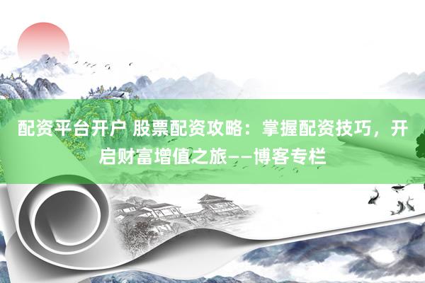 配资平台开户 股票配资攻略：掌握配资技巧，开启财富增值之旅——博客专栏