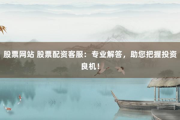 股票网站 股票配资客服：专业解答，助您把握投资良机！