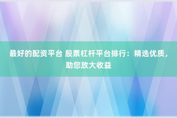 最好的配资平台 股票杠杆平台排行：精选优质，助您放大收益