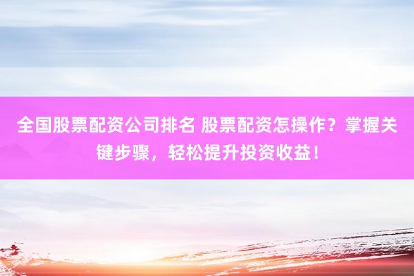 全国股票配资公司排名 股票配资怎操作？掌握关键步骤，轻松提升投资收益！