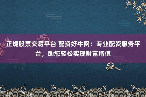 正规股票交易平台 配资好牛网：专业配资服务平台，助您轻松实现财富增值