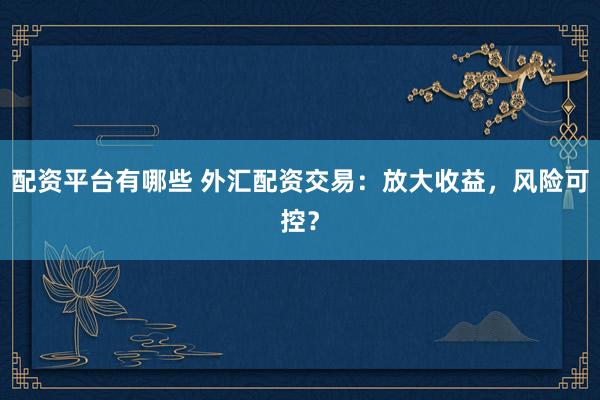配资平台有哪些 外汇配资交易：放大收益，风险可控？