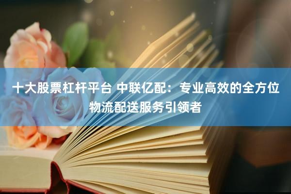 十大股票杠杆平台 中联亿配：专业高效的全方位物流配送服务引领者