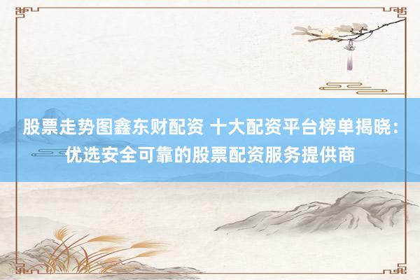 股票走势图鑫东财配资 十大配资平台榜单揭晓：优选安全可靠的股票配资服务提供商