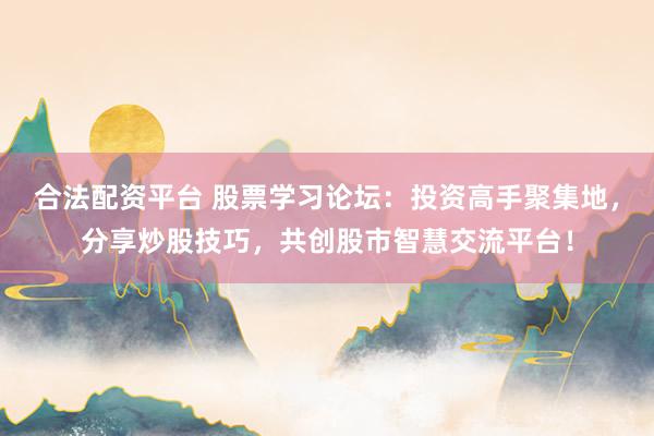 合法配资平台 股票学习论坛：投资高手聚集地，分享炒股技巧，共创股市智慧交流平台！