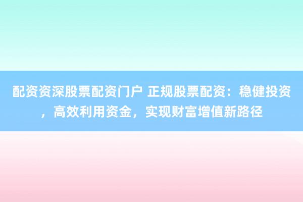 配资资深股票配资门户 正规股票配资：稳健投资，高效利用资金，实现财富增值新路径