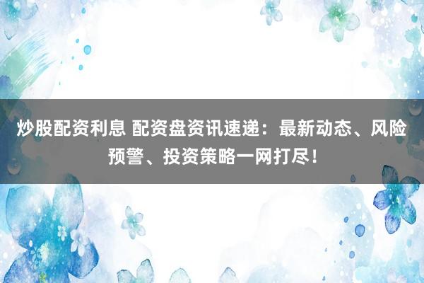 炒股配资利息 配资盘资讯速递：最新动态、风险预警、投资策略一网打尽！